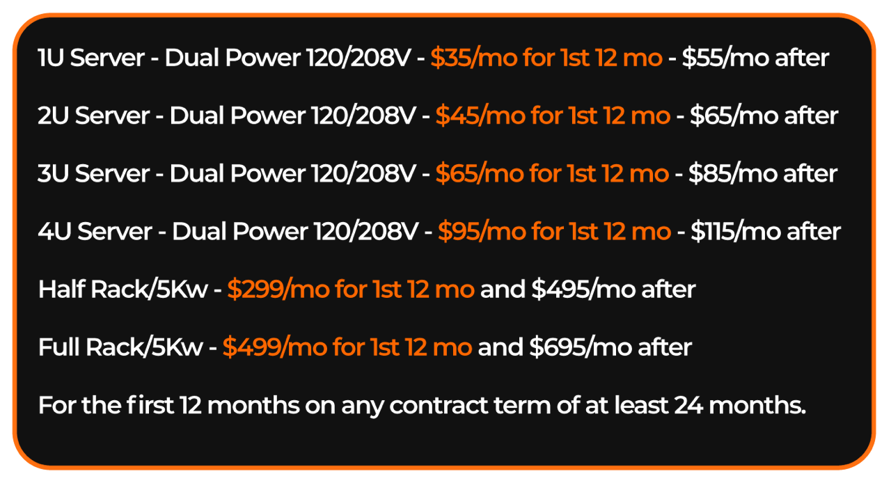 1U Server - Dual Power 120/208V - $35/mo for 1st 12 mo - $55/mo after <br /> 2U Server - Dual Power 120/208V - $45/mo for 1st 12 mo - $65/mo after <br /> 3U Server - Dual Power 120/208V - $65/mo for 1st 12 mo - $85/mo after <br /> 4U Server - Dual Power 120/208V - $95/mo for 1st 12 mo - $115/mo after <br /> Half Rack/5Kw - $299/mo for 1st 12 mo and $495/mo after<br /> Half Rack/5Kw - $499/mo for 1st 12 mo and $695/mo after<br /> For the first 12 months on any contract term of at least 24 months.
